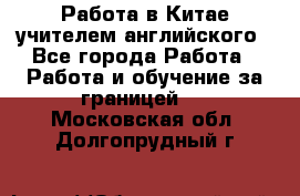 Работа в Китае учителем английского - Все города Работа » Работа и обучение за границей   . Московская обл.,Долгопрудный г.